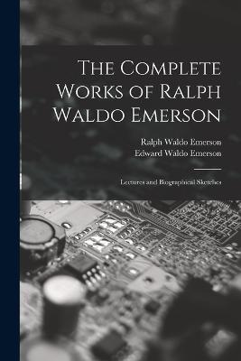 The Complete Works of Ralph Waldo Emerson: Lectures and Biographical Sketches - Ralph Waldo Emerson,Edward Waldo Emerson - cover