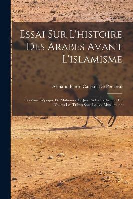 Essai Sur L'histoire Des Arabes Avant L'islamisme: Pendant L'epoque De Mahomet, Et Jusqu'a La Reduction De Toutes Les Tribus Sous La Loi Musulmane - Armand Pierre Caussin De Perceval - cover