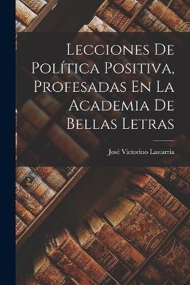 Lecciones De Politica Positiva, Profesadas En La Academia De Bellas Letras - Jose Victorino Lastarria - cover