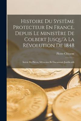 Histoire Du Système Protecteur En France, Depuis Le Ministère De Colbert Jusqu'à La Révolution De 1848: Suivie De Pièces, Mémoires Et Documents Justificatifs - Pierre Clément - cover