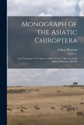 Monograph of the Asiatic Chiroptera: And Catalogue of the Species of Bats in the Collection of the Indian Museum, Calcutta - cover