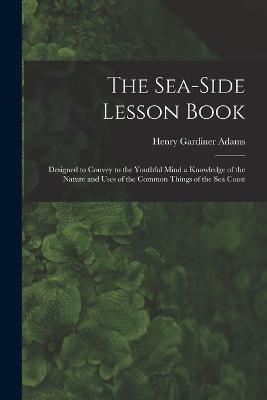 The Sea-Side Lesson Book: Designed to Convey to the Youthful Mind a Knowledge of the Nature and Uses of the Common Things of the Sea Coast - Henry Gardiner Adams - cover