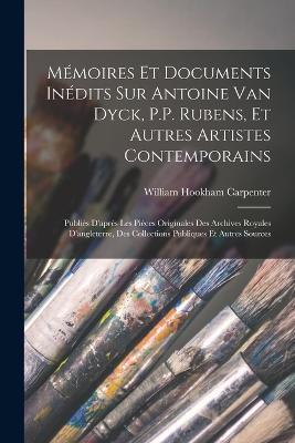 Mémoires Et Documents Inédits Sur Antoine Van Dyck, P.P. Rubens, Et Autres Artistes Contemporains: Publiés D'après Les Pièces Originales Des Archives Royales D'angleterre, Des Collections Publiques Et Autres Sources - William Hookham Carpenter - cover