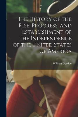 The History of the Rise, Progress, and Establishment of the Independence of the United States of America - William Gordon - cover