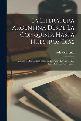 La Literatura Argentina Desde La Conquista Hasta Nuestros Días: Seguida De Un Estudio Sobre La Literatura De Los Demás Paises Hispano-Americanos - Felipe Martínez - cover