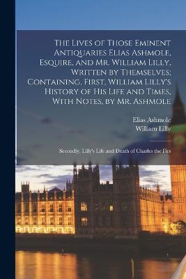 The Lives of Those Eminent Antiquaries Elias Ashmole, Esquire, and Mr. William Lilly, Written by Themselves; Containing, First, William Lilly's History of His Life and Times, With Notes, by Mr. Ashmole: Secondly, Lilly's Life and Death of Charles the Firs - Elias Ashmole,William Lilly - cover