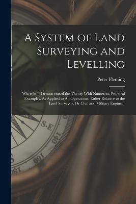 A System of Land Surveying and Levelling: Wherein Is Demonstrated the Theory With Numerous Practical Examples, As Applied to All Operations, Either Relative to the Land Surveyor, Or Civil and Military Engineer - Peter Fleming - cover
