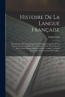 Histoire De La Langue Francaise: Introduction. De L'etymologie De La Langue Francaise, De La Grammaire Francaise Et De La Correction Des Vieux Textes. De La Poesie Epique Dans La Societe Feodale. La Poesie Homerique Et L'ancienne Poesie Fra... - Emile Littre - cover