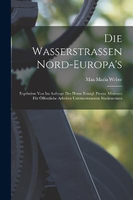 Die Wasserstrassen Nord-Europa's: Ergebnisse Von Im Auftrage Des Herrn Königl. Preuss. Ministers Für Öffentliche Arbeiten Unternommenen Studienreisen - Max Maria Weber - cover