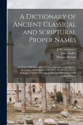 A Dictionary of Ancient Classical and Scriptural Proper Names: In Which Will Be Found a Correct Epitome of the History, Biography, and Religion of the Jews, the Greeks, and the Romans; Together With the Fables and Mythology of the Classical Writers - Thomas Browne,John Walker,John Lemprière - cover