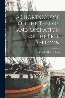 A Short Course On the Theory and Operation of the Free Balloon - Charles Harters Roth - cover