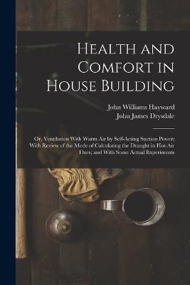 Health and Comfort in House Building: Or, Ventilation With Warm Air by Self-Acting Suction Power; With Review of the Mode of Calculating the Draught in Hot-Air Flues; and With Some Actual Experiments - John James Drysdale,John Williams Hayward - cover