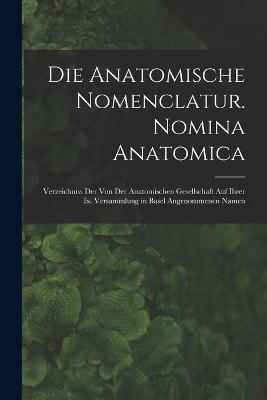 Die Anatomische Nomenclatur. Nomina Anatomica: Verzeichniss Der Von Der Anatomischen Gesellschaft Auf Ihrer Ix. Versammlung in Basel Angenommenen Namen - Anonymous - cover