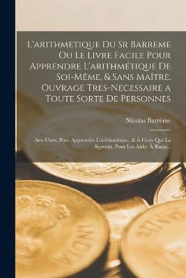L'arithmetique Du Sr Barreme Ou Le Livre Facile Pour Apprendre L'arithmetique De Soi-Meme, & Sans Maitre. Ouvrage Tres-Necessaire a Toute Sorte De Personnes: Aux Unes, Pour Apprendre L'arithmetique, & A Ceux Qui La Scavent, Pour Les Aider A Rapp... - Nicolas Barreme - cover