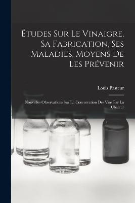 Études Sur Le Vinaigre, Sa Fabrication, Ses Maladies, Moyens De Les Prévenir: Nouvelles Observations Sur La Conservation Des Vins Par La Chaleur - Louis Pasteur - cover