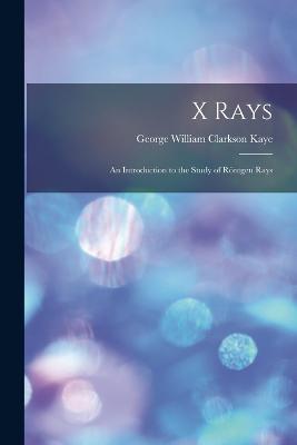X Rays: An Introduction to the Study of Roentgen Rays - George William Clarkson Kaye - cover