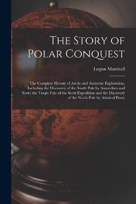 The Story of Polar Conquest: The Complete History of Arctic and Antarctic Exploration, Including the Discovery of the South Pole by Amundsen and Scott; the Tragic Fate of the Scott Expedition and the Discovery of the North Pole by Admiral Peary - Logan Marshall - cover