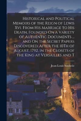 Historical and Political Memoirs of the Reign of Lewis Xvi. From His Marriage to His Death, Founded On a Variety of Authentic Documents ... and On the Secret Papers Discovered, After the 10Th of August, 1792, in the Closets of the King at Versailles and T - Jean-Louis Soulavie - cover
