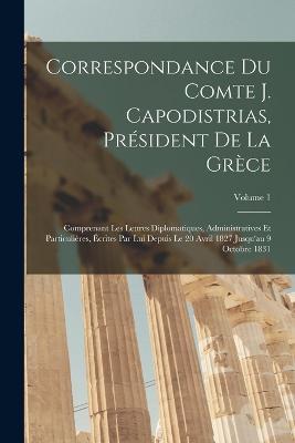 Correspondance Du Comte J. Capodistrias, Président De La Grèce: Comprenant Les Lettres Diplomatiques, Administratives Et Particulières, Écrites Par Lui Depuis Le 20 Avril 1827 Jusqu'au 9 Octobre 1831; Volume 1 - Anonymous - cover