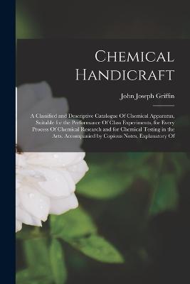 Chemical Handicraft: A Classified and Descriptive Catalogue Of Chemical Apparatus, Suitable for the Performance Of Class Experiments, for Every Process Of Chemical Research and for Chemical Testing in the Arts. Accompanied by Copious Notes, Explanatory Of - John Joseph Griffin - cover
