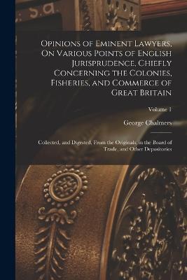 Opinions of Eminent Lawyers, On Various Points of English Jurisprudence, Chiefly Concerning the Colonies, Fisheries, and Commerce of Great Britain: Collected, and Digested, From the Originals, in the Board of Trade, and Other Depositories; Volume 1 - George Chalmers - cover