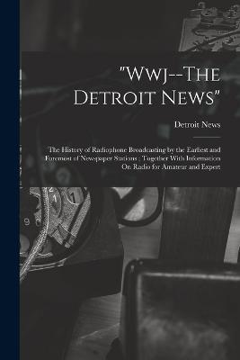 Wwj--The Detroit News: The History of Radiophone Broadcasting by the Earliest and Foremost of Newspaper Stations; Together With Information On Radio for Amateur and Expert - Detroit News - cover