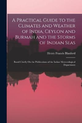 A Practical Guide to the Climates and Weather of India, Ceylon and Burmah and the Storms of Indian Seas: Based Chiefly On the Publications of the Indian Meteorological Department - Henry Francis Blanford - cover