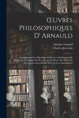 OEuvres Philosophiques D' Arnauld: Comprenant Les Objections Contre Les Méditations De Descartes, La Logique De Port-Royal, Le Traité Des Vraies Et Des Fausses Idées Et Des Notes Et Une Introduction - Charles Jourdain,Antoine Arnauld - cover