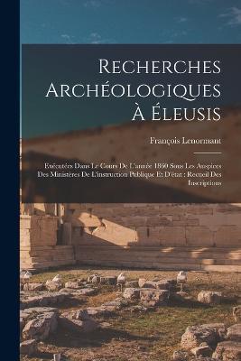 Recherches Archeologiques A Eleusis: Executees Dans Le Cours De L'annee 1860 Sous Les Auspices Des Ministeres De L'instruction Publique Et D'etat: Recueil Des Inscriptions - Francois Lenormant - cover