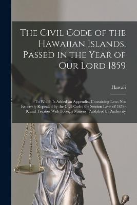 The Civil Code of the Hawaiian Islands, Passed in the Year of Our Lord 1859: To Which Is Added an Appendix, Containing Laws Not Expressly Repealed by the Civil Code; the Session Laws of 1858-9; and Treaties With Foreign Nations. Published by Authority - Hawaii - cover
