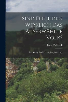 Sind Die Juden Wirklich Das Auserwahlte Volk?: Ein Beitrag Zur Lichtung Der Judenfrage - Franz Delitzsch - cover
