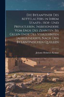 Die Byzantiner Des Mittelalters in Ihrem Staats-, Hof- Und Privatleben, Insbesondere Vom Ende Des Zehnten Bis Gegen Ende Des Vierzehnten Jahrhunderts, Nach Den Byzantinischen Quellen - Johann Heinrich Krause - cover