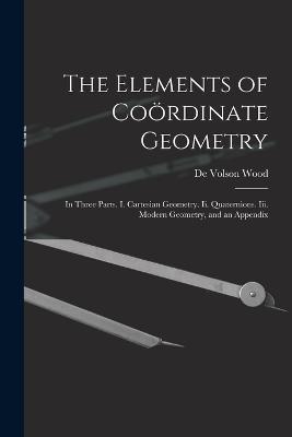The Elements of Coördinate Geometry: In Three Parts. I. Cartesian Geometry. Ii. Quaternions. Iii. Modern Geometry, and an Appendix - De Volson Wood - cover