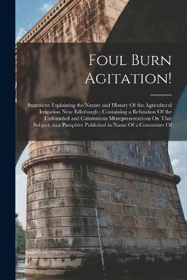 Foul Burn Agitation!: Statement Explaining the Nature and History Of the Agricultural Irrigation Near Edinburgh; Containing a Refutation Of the Unfounded and Calumnious Misrepresentations On That Subject, in a Pamphlet Published in Name Of a Committee Of - Anonymous - cover