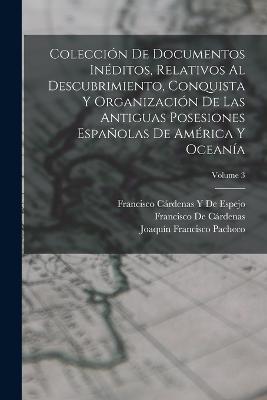 Coleccion De Documentos Ineditos, Relativos Al Descubrimiento, Conquista Y Organizacion De Las Antiguas Posesiones Espanolas De America Y Oceania; Volume 3 - Francisco de Cardenas,Joaquin Francisco Pacheco,Francisco Cardenas Y de Espejo - cover