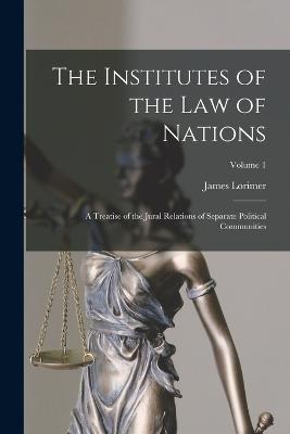 The Institutes of the Law of Nations: A Treatise of the Jural Relations of Separate Political Communities; Volume 1 - James Lorimer - cover
