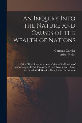 An Inquiry Into the Nature and Causes of the Wealth of Nations: ... With a Life of the Author. Also, a View of the Doctrine of Smith Compared With That of the French Economists ... From the French of M. Garnier. Complete in One Volume - Adam Smith,Germain Garnier - cover