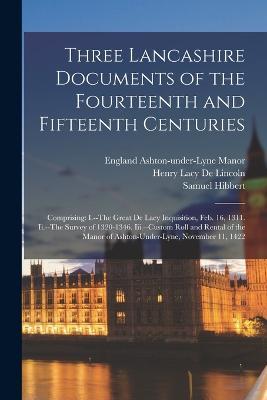 Three Lancashire Documents of the Fourteenth and Fifteenth Centuries: Comprising: I.--The Great De Lacy Inquisition, Feb. 16, 1311. Ii.--The Survey of 1320-1346. Iii.--Custom Roll and Rental of the Manor of Ashton-Under-Lyne, November 11, 1422 - Henry Lacy De Lincoln,Samuel Hibbert,England Ashton-Under-Lyne Manor - cover