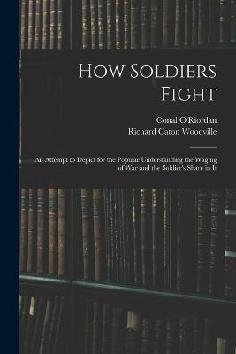 How Soldiers Fight: An Attempt to Depict for the Popular Understanding the Waging of War and the Soldier's Share in It - Conal O'Riordan,Richard Caton Woodville - cover