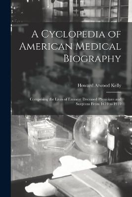 A Cyclopedia of American Medical Biography: Comprising the Lives of Eminent Deceased Physicians and Surgeons From 1610 to 1910 - Howard Atwood Kelly - cover