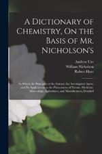 A Dictionary of Chemistry, On the Basis of Mr. Nicholson's: In Which the Principles of the Science Are Investigated Anew, and Its Applications to the Phenomena of Nature, Medicine, Mineralogy, Agriculture, and Manufactures, Detailed
