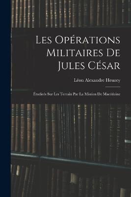 Les Operations Militaires De Jules Cesar: Etudiees Sur Les Terrain Par La Mission De Macedoine - Leon Alexandre Heuzey - cover