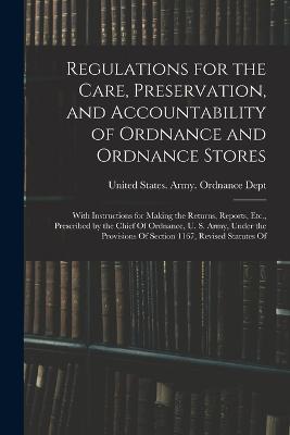 Regulations for the Care, Preservation, and Accountability of Ordnance and Ordnance Stores: With Instructions for Making the Returns, Reports, Etc., Prescribed by the Chief Of Ordnance, U. S. Army, Under the Provisions Of Section 1167, Revised Statutes Of - cover