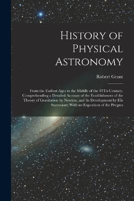 History of Physical Astronomy: From the Earliest Ages to the Middle of the 19Th Century. Comprehending a Detailed Account of the Establishment of the Theory of Gravitation by Newton, and Its Development by His Successors; With an Exposition of the Progres - Robert Grant - cover