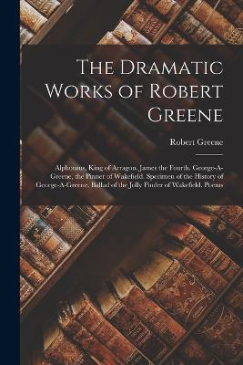 The Dramatic Works of Robert Greene: Alphonsus, King of Arragon. James the Fourth. George-A-Greene, the Pinner of Wakefield. Specimen of the History of George-A-Greene. Ballad of the Jolly Pinder of Wakefield. Poems - Robert Greene - cover