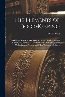 The Elements of Book-Keeping: Comprising a System of Merchants' Accounts, Founded On Real Business, and Adapted to Modern Practice. With an Appendix On Exchanges, Banking, and Other Commercial Subjects - Patrick Kelly - cover