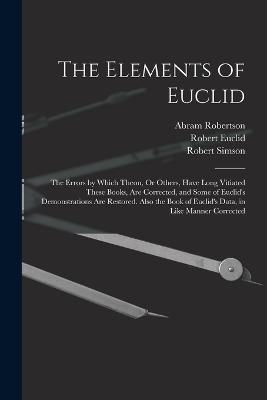 The Elements of Euclid: The Errors by Which Theon, Or Others, Have Long Vitiated These Books, Are Corrected, and Some of Euclid's Demonstrations Are Restored. Also the Book of Euclid's Data, in Like Manner Corrected - Robert Simson,Robert Euclid,Abram Robertson - cover