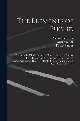 The Elements of Euclid: The Errors by Which Theon, Or Others, Have Long Vitiated These Books, Are Corrected, and Some of Euclid's Demonstrations Are Restored. Also the Book of Euclid's Data, in Like Manner Corrected - Robert Simson,Robert Euclid,Abram Robertson - cover