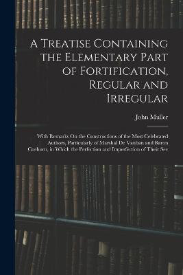 A Treatise Containing the Elementary Part of Fortification, Regular and Irregular: With Remarks On the Constructions of the Most Celebrated Authors, Particularly of Marshal De Vauban and Baron Coehorn, in Which the Perfection and Imperfection of Their Sev - John Muller - cover