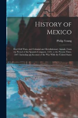History of Mexico: Her Civil Wars, and Colonial and Revolutionary Annals; From the Period of the Spanish Conquest, 1520, to the Present Time, 1847: Including an Account of the War With the United States - Philip Young - cover